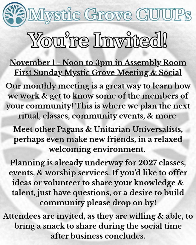 Image is an invitation stating "You're Invited!" in large lettering with smaller text beneath reading
"November 1 - Noon to 3pm in Assembly Room
First Sunday Mystic Grove Meeting & Social
Our monthly meeting is a great way to learn how we work & get to know some of the members of your community! This is where we plan the next ritual, classes, community events, & more.
Meet other Pagans & Unitarian Universalists, perhaps even make new friends, in a relaxed welcoming environment.
Planning is already underway for 2027 classes, events, & worship services. If you’d like to offer ideas or volunteer to share your knowledge & talent, just have questions, or a desire to build community please drop on by!
Attendees are invited, as they are willing & able, to bring a snack to share during the social time
after business concludes." all against a black & white rendition of the Mystic Grove tree logo.